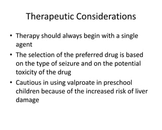 Therapeutic Considerations
• Therapy should always begin with a single
agent
• The selection of the preferred drug is based
on the type of seizure and on the potential
toxicity of the drug
• Cautious in using valproate in preschool
children because of the increased risk of liver
damage
 