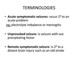 TERMINOLOGIES
• Acute symptomatic seizures -occur 20 to an
acute problem
eg; electrolyte imbalance or meningitis
• Unprovoked seizure- is seizure with out
precipitating factor
• Remote symptomatic seizure- is 20 to a
distant brain injury such as an old stroke
 