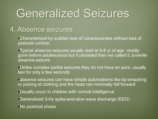 Generalized Seizures
4. Absence seizures
Characterized by sudden loss of consciousness without loss of
postural contron
Typical absence seizures usually start at 5-8 yr of age mostly
gone before adolescence but if persisted then we called it Juvenile
absence seizure
Unlike complex partial seizures they do not have an aura, usually
last for only a few seconds
absence seizures can have simple automatisms like lip-smacking
or picking at clothing and the head can minimally fall forward
Usually occur in children with normal intelligence
Generalized 3-Hz spike-and-slow wave discharge (EEG)
No postictal phase
 