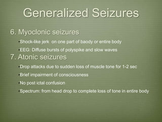Generalized Seizures
6. Myoclonic seizures
•Shock-like jerk on one part of baody or entire body
•EEG: Diffuse bursts of polyspike and slow waves
7. Atonic seizures
•Drop attacks due to sudden loss of muscle tone for 1-2 sec
•Brief impairment of consciousness
•No post ictal confusion
•Spectrum: from head drop to complete loss of tone in entire body
 