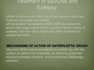 Treatment of Seizures and
Epilepsy
After a first seizure, if the risk of recurrence is low then
treatment is usually not started.
If the patient has abnormal EEG, MRI, development,
and/or neurologic exam and/or a positive family history of
epilepsy, then the risk is higher and often treatment is
started with AEDs
MECHANISMS OF ACTION OF ANTIEPILEPTIC DRUGS
Current AEDs reduce excitability by interfering with the
sodium or calcium ion channels, by reducing glutamate
induced excitatory function, or by enhancing GABAergic
inhibition
 