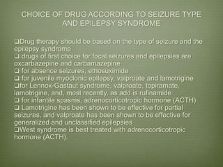CHOICE OF DRUG ACCORDING TO SEIZURE TYPE
AND EPILEPSY SYNDROME
Drug therapy should be based on the type of seizure and the
epilepsy syndrome
 drugs of first choice for focal seizures and epilepsies are
oxcarbazepine and carbamazepine
 for absence seizures, ethosuximide
 for juvenile myoclonic epilepsy, valproate and lamotrigine
for Lennox-Gastaut syndrome, valproate, topiramate,
lamotrigine, and, most recently, as add is rufinamide
 for infantile spasms, adrenocorticotropic hormone (ACTH)
 Lamotrigine has been shown to be effective for partial
seizures, and valproate has been shown to be effective for
generalized and unclassified epilepsies
West syndrome is best treated with adrenocorticotropic
hormone (ACTH).
 
