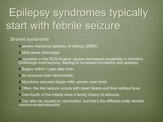 Epilepsy syndromes typically
start with febrile seizure
Dravet syndrome
severe myoclonic epilepsy of infancy (SMEI)
Most sever phenotype
 mutation in the SCN1A gene causes decreased excitability in inhibitory
GABAergic interneurons, leading to increased excitability and epilepsy
Begins within 1 year after birth
No previous brain abnormality
Myoclonic seizures (begin mild, worsen over time)
Often, the first seizure occurs with lower fevers and then without fever
One-fourth of the infants have a family history of seizures
Can also be caused by vaccination but that’s the different entity termed
vaccine encephalopathy
 