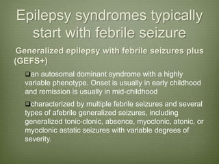 Epilepsy syndromes typically
start with febrile seizure
Generalized epilepsy with febrile seizures plus
(GEFS+)
an autosomal dominant syndrome with a highly
variable phenotype. Onset is usually in early childhood
and remission is usually in mid-childhood
characterized by multiple febrile seizures and several
types of afebrile generalized seizures, including
generalized tonic-clonic, absence, myoclonic, atonic, or
myoclonic astatic seizures with variable degrees of
severity.
 