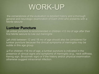 WORK-UP
the cornerstones of the evaluation is detailed history and a thorough
general and neurologic examination of Each child who presents with a
febrile seizure
Lumbar Puncture
Lumbar puncture is recommended in children <12 mo of age after their
first febrile seizure to rule out meningitis
A child between 12 and 18 mo of age should also be considered for
lumbar puncture because the clinical symptoms of meningitis may be
subtle in this age group.
 For children >18 mo of age, a lumbar puncture is indicated in the
presence of clinical signs and symptoms of meningitis (e.g., neck stiffness,
Kernig sign, Brudzinski sign) or if the history and/or physical examination
otherwise suggest intracranial infection.
 