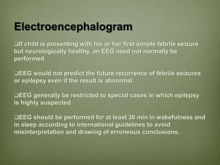 Electroencephalogram
If child is presenting with his or her first simple febrile seizure
but neurologically healthy, an EEG need not normally be
performed
EEG would not predict the future recurrence of febrile seizures
or epilepsy even if the result is abnormal.
EEG generally be restricted to special cases in which epilepsy
is highly suspected
EEG should be performed for at least 30 min in wakefulness and
in sleep according to international guidelines to avoid
misinterpretation and drawing of erroneous conclusions.
 