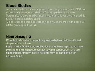 Blood Studies
serum electrolytes, calcium, phosphorus, magnesium, and CBC are
not routinely done in child with a first simple febrile seizure
Serum electrolytes maybe imbalanced during fever do only used to
ruleout if there is dehydration
Blood glucose should be determined only in children with poor oral
intake (prolonged fasting).
Neuroimaging
CT or MRI should not be routinely requested in children with first
simple febrile seizure
Patients with febrile status epilepticus have been reported to have
swelling of their hippocampus acutely and subsequent long-term
hippocampal atrophy. These patients may be candidates for
neuroimaging
 