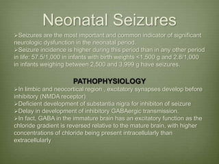 Neonatal Seizures
Seizures are the most important and common indicator of significant
neurologic dysfunction in the neonatal period.
Seizure incidence is higher during this period than in any other period
in life: 57.5/1,000 in infants with birth weights <1,500 g and 2.8/1,000
in infants weighing between 2,500 and 3,999 g have seizures.
PATHOPHYSIOLOGY
In limbic and neocortical region , excitatory synapses develop before
inhibitory (NMDA receptor)
Deficient development of substantia nigra for inhibiton of seizure
Delay in development of inhibitory GABAergic transmission.
In fact, GABA in the immature brain has an excitatory function as the
chloride gradient is reversed relative to the mature brain, with higher
concentrations of chloride being present intracellularly than
extracellularly
 
