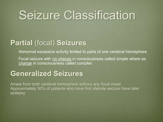 Seizure Classification
Partial (focal) Seizures
Abnormal excessive activity limited to parts of one cerebral hemisphere
Focal seizure with no change in consciousness called simple where as
change in consciousness called complex
Generalized Seizures
Arises from both cerebral hemisphere without any focal onset
Approximately 30% of patients who have first afebrile seizure have later
epilepsy
 