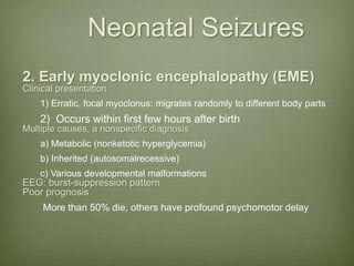 Neonatal Seizures
2. Early myoclonic encephalopathy (EME)
Clinical presentation
1) Erratic, focal myoclonus: migrates randomly to different body parts
2) Occurs within first few hours after birth
Multiple causes, a nonspecific diagnosis
a) Metabolic (nonketotic hyperglycemia)
b) Inherited (autosomalrecessive)
c) Various developmental malformations
EEG: burst-suppression pattern
Poor prognosis
More than 50% die, others have profound psychomotor delay
 
