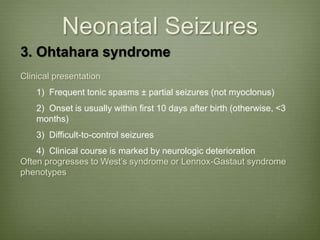 Neonatal Seizures
3. Ohtahara syndrome
Clinical presentation
1) Frequent tonic spasms ± partial seizures (not myoclonus)
2) Onset is usually within first 10 days after birth (otherwise, <3
months)
3) Difficult-to-control seizures
4) Clinical course is marked by neurologic deterioration
Often progresses to West’s syndrome or Lennox-Gastaut syndrome
phenotypes
 
