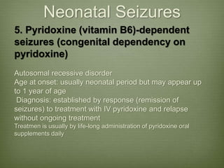 Neonatal Seizures
5. Pyridoxine (vitamin B6)-dependent
seizures (congenital dependency on
pyridoxine)
Autosomal recessive disorder
Age at onset: usually neonatal period but may appear up
to 1 year of age
Diagnosis: established by response (remission of
seizures) to treatment with IV pyridoxine and relapse
without ongoing treatment
Treatmen is usually by life-long administration of pyridoxine oral
supplements daily
 