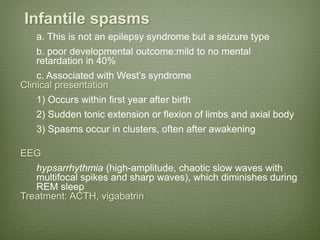 Infantile spasms
a. This is not an epilepsy syndrome but a seizure type
b. poor developmental outcome:mild to no mental
retardation in 40%
c. Associated with West’s syndrome
Clinical presentation
1) Occurs within first year after birth
2) Sudden tonic extension or flexion of limbs and axial body
3) Spasms occur in clusters, often after awakening
EEG
hypsarrhythmia (high-amplitude, chaotic slow waves with
multifocal spikes and sharp waves), which diminishes during
REM sleep
Treatment: ACTH, vigabatrin
 