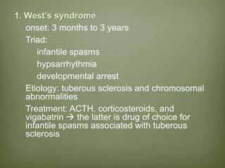 1. West’s syndrome
onset: 3 months to 3 years
Triad:
infantile spasms
hypsarrhythmia
developmental arrest
Etiology: tuberous sclerosis and chromosomal
abnormalities
Treatment: ACTH, corticosteroids, and
vigabatrin  the latter is drug of choice for
infantile spasms associated with tuberous
sclerosis
 