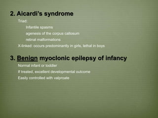 2. Aicardi’s syndrome
Triad:
Infantile spasms
agenesis of the corpus callosum
retinal malformations
X-linked: occurs predominantly in girls, lethal in boys
3. Benign myoclonic epilepsy of infancy
Normal infant or toddler
If treated, excellent developmental outcome
Easily controlled with valproate
 