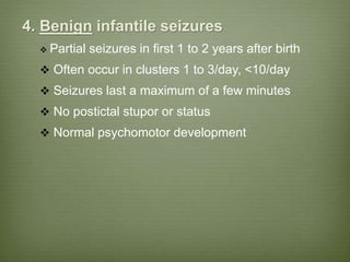 4. Benign infantile seizures
 Partial seizures in first 1 to 2 years after birth
 Often occur in clusters 1 to 3/day, <10/day
 Seizures last a maximum of a few minutes
 No postictal stupor or status
 Normal psychomotor development
 