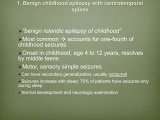 1. Benign childhood epilepsy with centrotemporal
spikes
“benign rolandic epilepsy of childhood”
Most common  accounts for one-fourth of
childhood seizures
Onset in childhood, age 4 to 12 years, resolves
by middle teens
Motor, sensory simple seizures
Can have secondary generalization, usually nocturnal
Seizures increase with sleep: 70% of patients have seizures only
during sleep
Normal development and neurologic examination
 