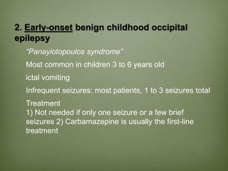 2. Early-onset benign childhood occipital
epilepsy
“Panayiotopoulos syndrome”
Most common in children 3 to 6 years old
ictal vomiting
Infrequent seizures: most patients, 1 to 3 seizures total
Treatment
1) Not needed if only one seizure or a few brief
seizures 2) Carbamazepine is usually the first-line
treatment
 