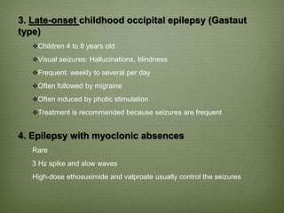 3. Late-onset childhood occipital epilepsy (Gastaut
type)
Children 4 to 8 years old
Visual seizures: Hallucinations, blindness
Frequent: weekly to several per day
Often followed by migraine
Often induced by photic stimulation
Treatment is recommended because seizures are frequent
4. Epilepsy with myoclonic absences
Rare
3 Hz spike and slow waves
High-dose ethosuximide and valproate usually control the seizures
 