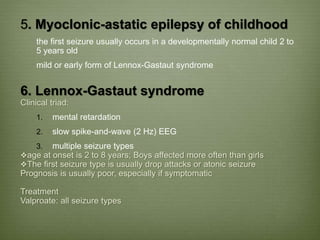 5. Myoclonic-astatic epilepsy of childhood
the first seizure usually occurs in a developmentally normal child 2 to
5 years old
mild or early form of Lennox-Gastaut syndrome
6. Lennox-Gastaut syndrome
Clinical triad:
1. mental retardation
2. slow spike-and-wave (2 Hz) EEG
3. multiple seizure types
age at onset is 2 to 8 years; Boys affected more often than girls
The first seizure type is usually drop attacks or atonic seizure
Prognosis is usually poor, especially if symptomatic
Treatment
Valproate: all seizure types
 