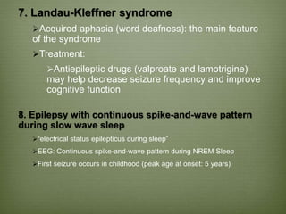 7. Landau-Kleffner syndrome
Acquired aphasia (word deafness): the main feature
of the syndrome
Treatment:
Antiepileptic drugs (valproate and lamotrigine)
may help decrease seizure frequency and improve
cognitive function
8. Epilepsy with continuous spike-and-wave pattern
during slow wave sleep
“electrical status epilepticus during sleep”
EEG: Continuous spike-and-wave pattern during NREM Sleep
First seizure occurs in childhood (peak age at onset: 5 years)
 