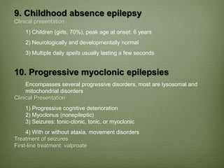 9. Childhood absence epilepsy
Clinical presentation
1) Children (girls, 70%), peak age at onset: 6 years
2) Neurologically and developmentally normal
3) Multiple daily spells usually lasting a few seconds
10. Progressive myoclonic epilepsies
Encompasses several progressive disorders, most are lysosomal and
mitochondrial disorders
Clinical Presentation:
1) Progressive cognitive deterioration
2) Myoclonus (nonepileptic)
3) Seizures: tonic-clonic, tonic, or myoclonic
4) With or without ataxia, movement disorders
Treatment of seizures
First-line treatment: valproate
 