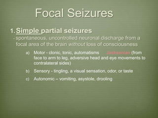 Focal Seizures
1.Simple partial seizures
- spontaneous, uncontrolled neuronal discharge from a
focal area of the brain without loss of consciousness
a) Motor - clonic, tonic, automatisms Jacksonian (from
face to arm to leg, adversive head and eye movements to
contralateral sides)
b) Sensory - tingling, a visual sensation, odor, or taste
c) Autonomic – vomiting, asystole, drooling
 