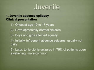 Juvenile
1. Juvenile absence epilepsy
Clinical presentation
1) Onset at age 10 to 17 years
2) Developmentally normal children
3) Boys and girls affected equally
4) Initially, infrequent absence seizures: usually not
daily
5) Later, tonic-clonic seizures in 75% of patients upon
awakening: more common
 