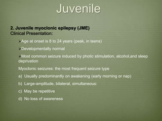 Juvenile
2. Juvenile myoclonic epilepsy (JME)
Clinical Presentation:
Age at onset is 8 to 24 years (peak, in teens)
Developmentally normal
Most common seizure induced by photic stimulation, alcohol,and sleep
deprivation
Myoclonic seizures: the most frequent seizure type
a) Usually predominantly on awakening (early morning or nap)
b) Large-amplitude, bilateral, simultaneous:
c) May be repetitive
d) No loss of awareness
 
