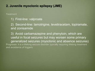 2. Juvenile myoclonic epilepsy (JME)
Treatment
1) First-line: valproate
2) Second-line: lamotrigine, levetiracetam, topiramate,
and zonisamide
3) Avoid carbamazepine and phenytoin, which are
useful in focal seizures but may worsen some primary
generalized seizures (myoclonic and absence seizures)
Prognosis: it is a lifelong seizure disorder typically requiring lifelong treatment
and avoidance of triggers
 