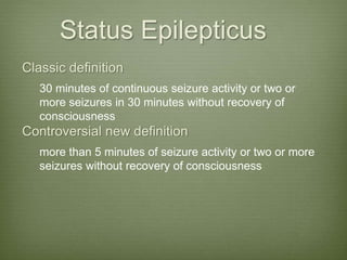 Status Epilepticus
Classic definition
30 minutes of continuous seizure activity or two or
more seizures in 30 minutes without recovery of
consciousness
Controversial new definition
more than 5 minutes of seizure activity or two or more
seizures without recovery of consciousness
 