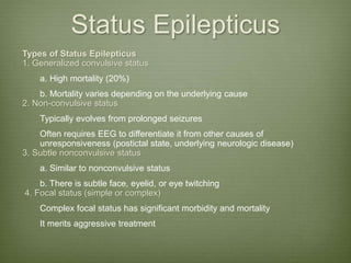 Status Epilepticus
Types of Status Epilepticus
1. Generalized convulsive status
a. High mortality (20%)
b. Mortality varies depending on the underlying cause
2. Non-convulsive status
Typically evolves from prolonged seizures
Often requires EEG to differentiate it from other causes of
unresponsiveness (postictal state, underlying neurologic disease)
3. Subtle nonconvulsive status
a. Similar to nonconvulsive status
b. There is subtle face, eyelid, or eye twitching
4. Focal status (simple or complex)
Complex focal status has significant morbidity and mortality
It merits aggressive treatment
 