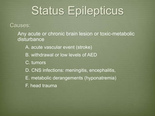 Status Epilepticus
Causes:
Any acute or chronic brain lesion or toxic-metabolic
disturbance
A. acute vascular event (stroke)
B. withdrawal or low levels of AED
C. tumors
D. CNS infections: meningitis, encephalitis,
E. metabolic derangements (hyponatremia)
F. head trauma
 