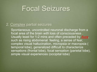 Focal Seizures
2. Complex partial seizures
Spontaneous, uncontrolled neuronal discharge from a
focal area of the brain with loss of consciousness .
Usually least for 1-2 mins and often preceded by Aura,
such as rising abdomenal feeling, a sense of fear,
complex visual hallucination, micropsia or macropsia (
temporal lobe), generalized difficult to characterize
sensations (frontal lobe), focal sensation (parietal lobe),
simple visual experiences (occipital lobe)
 