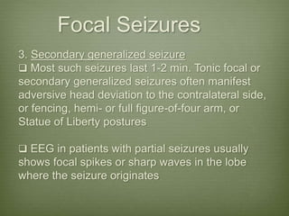 Focal Seizures
3. Secondary generalized seizure
 Most such seizures last 1-2 min. Tonic focal or
secondary generalized seizures often manifest
adversive head deviation to the contralateral side,
or fencing, hemi- or full figure-of-four arm, or
Statue of Liberty postures
 EEG in patients with partial seizures usually
shows focal spikes or sharp waves in the lobe
where the seizure originates
 