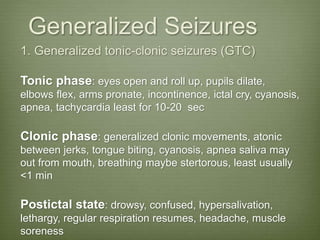 Generalized Seizures
1. Generalized tonic-clonic seizures (GTC)
Tonic phase: eyes open and roll up, pupils dilate,
elbows flex, arms pronate, incontinence, ictal cry, cyanosis,
apnea, tachycardia least for 10-20 sec
Clonic phase: generalized clonic movements, atonic
between jerks, tongue biting, cyanosis, apnea saliva may
out from mouth, breathing maybe stertorous, least usually
<1 min
Postictal state: drowsy, confused, hypersalivation,
lethargy, regular respiration resumes, headache, muscle
soreness
 