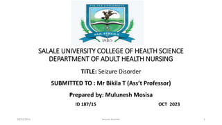 SALALE UNIVERSITY COLLEGE OF HEALTH SCIENCE
DEPARTMENT OF ADULT HEALTH NURSING
TITLE: Seizure Disorder
SUBMITTED TO : Mr Bikila T (Ass’t Professor)
Prepared by: Mulunesh Mosisa
ID 187/15 OCT 2023
10/22/2023 Seizure disorder 1
 