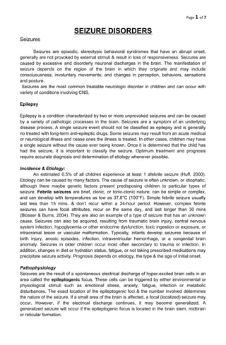 Page 1 of 7


                             SEIZURE DISORDERS
Seizures

       Seizures are episodic, stereotypic behavioral syndromes that have an abrupt onset,
generally are not provoked by external stimuli & result in loss of responsiveness. Seizures are
caused by excessive and disorderly neuronal discharges in the brain. The manifestation of
seizure depends on the region of the brain in which they originate and may include
consciuousness; involuntary movements; and changes in perception, behaviors, sensations
and posture.
 Seizures are the most common treatable neurologic disorder in children and can occur with
variety of conditions involving CNS.

Epilepsy

Epilepsy is a condition characterized by two or more unprovoked seizures and can be caused
by a variety of pathologic processes in the brain. Seizures are a symptom of an underlying
disease process. A single seizure event should not be classified as epilepsy and is generally
no treated with long-term anti-epileptic drugs. Some seizures may result from an acute medical
or neurological illness and cease ones the illness is treated. In other cases, children may have
a single seizure without the cause ever being known. Once it is determined that the child has
had the seizure, it is important to classify the seizure. Optimum treatment and prognosis
require accurate diagnosis and determination of etiology whenever possible.

Incidence & Etiology:
       An estimated 0.5% of all children experience at least 1 afebrile seizure (Huff, 2000).
Etiology can be caused by many factors. The cause of seizure is often unknown, or idiophatic,
although there maybe genetic factors present predisposing children to particular types of
seizure. Febrile seizures are brief, clonic, or tonic-clonic nature; can be simple or complex,
and can develop with temperatures as low as 37.8°C (100°F). Simple febrile seizure usually
last less than 15 mins. & don’t recur within a 24-hour period. However, complex febrile
seizures can have focal attributes, recur on the same day, and last longer than 30 mins
(Blosser & Burns, 2004). They are also an example of a type of seizure that has an unknown
cause. Seizures can also be acquired, resulting from traumatic brain injury, central nervous
system infection, hypoglycemia or other endocrine dysfunction, toxic ingestion or exposure, or
intracranial lesion or vascular malformation. Typically, infants develop seizures because of
birth injury, anoxic episodes, infection, intraventricular hemorrhage, or a congenital brain
anomaly. Seizures in older children occur most often secondary to trauma or infection. In
addition, changes in diet or hydration status, fatigue, or not taking prescribed medications may
precipitate seizure activity. Prognosis depends on etiology, the type & the age of initial onset.

Pathophysiology
Seizures are the result of a spontaneous electrical discharge of hyper-excited brain cells in an
area called the epileptogenic focus. These cells can be triggered by either environmental or
physiological stimuli such as emotional stress, anxiety, fatigue, infection or metabolic
disturbances. The exact location of the epileptogenic foci & the number involved determines
the nature of the seizure. If a small area of the brain is affected, a focal (localized) seizure may
occur. However, if the electrical discharge continues, it may become generalized. A
generalized seizure will occur if the epileptogenic focus is located in the brain stem, midbrain
or reticular formation.
 