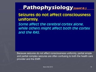 Barry Kidd 2010 16
Because seizures do not affect consciousness uniformly, partial simple
and partial complex seizures are often confusing to both the health care
provider and the EMR
 