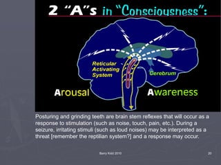 Barry Kidd 2010 20
Posturing and grinding teeth are brain stem reflexes that will occur as a
response to stimulation (such as noise, touch, pain, etc.). During a
seizure, irritating stimuli (such as loud noises) may be interpreted as a
threat [remember the reptilian system?] and a response may occur.
 