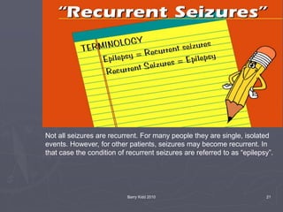 Barry Kidd 2010 21
Not all seizures are recurrent. For many people they are single, isolated
events. However, for other patients, seizures may become recurrent. In
that case the condition of recurrent seizures are referred to as “epilepsy”.
 