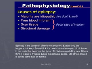 Barry Kidd 2010 22
Epilepsy is the condition of recurrent seizures. Exactly why this
happens is theory. Some think it is due to an undeveloped bit of tissue
in the brain that becomes the focus of irritation as a child grows. Others
think it is due to hypoxia during the perinatal period. Still others think it
is due to some type of trauma.
 