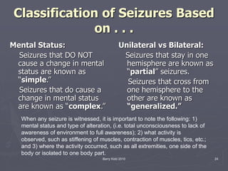 Barry Kidd 2010 24
Classification of Seizures Based
on . . .
Mental Status:
Seizures that DO NOT
cause a change in mental
status are known as
“simple.”
Seizures that do cause a
change in mental status
are known as “complex.”
Unilateral vs Bilateral:
Seizures that stay in one
hemisphere are known as
“partial” seizures.
Seizures that cross from
one hemisphere to the
other are known as
“generalized.”
When any seizure is witnessed, it is important to note the following: 1)
mental status and type of alteration, (i.e. total unconsciousness to lack of
awareness of environment to full awareness); 2) what activity is
observed, such as stiffening of muscles, contraction of muscles, tics, etc.;
and 3) where the activity occurred, such as all extremities, one side of the
body or isolated to one body part.
 