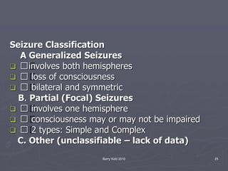 Barry Kidd 2010 25
Seizure Classification
A Generalized Seizures
 􀀨involves both hemispheres
 􀀨 loss of consciousness
 􀀨 bilateral and symmetric
B. Partial (Focal) Seizures
 􀀨 involves one hemisphere
 􀀨 consciousness may or may not be impaired
 􀀨 2 types: Simple and Complex
C. Other (unclassifiable – lack of data)
 