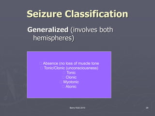 Barry Kidd 2010 26
Seizure Classification
Generalized (involves both
hemispheres)
􀂻 Absence (no loss of muscle tone
􀂻 Tonic/Clonic (unconsciousness)
􀂻 Tonic
􀂻 Clonic
􀂻 Myotonic
􀂻 Atonic
 