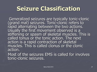 Barry Kidd 2010 27
Seizure Classification
Generalized seizures are typically tonic-clonic
(grand mal) seizures. Tonic-clonic refers to
rapid alternating between the two actions.
Usually the first movement observed is a
stiffening or spasm of skeletal muscles. This is
called tonus or the tonic action. The next
action is a rapid contraction of skeletal
muscles. This is called clonus or the clonic
action.
Most of the seizures EMS is called for involves
tonic-clonic seizures.
 