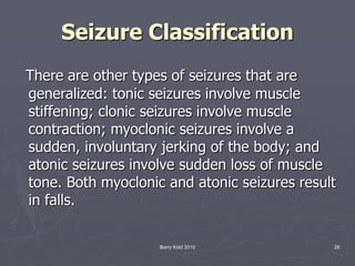Barry Kidd 2010 28
Seizure Classification
There are other types of seizures that are
generalized: tonic seizures involve muscle
stiffening; clonic seizures involve muscle
contraction; myoclonic seizures involve a
sudden, involuntary jerking of the body; and
atonic seizures involve sudden loss of muscle
tone. Both myoclonic and atonic seizures result
in falls.
 
