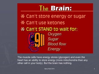 Barry Kidd 2010 3
The muscle cells have energy stores (glycogen) and even the
heart has an ability to store energy (more mitochondria than any
other cell in your body). But the brain has nothing.
 