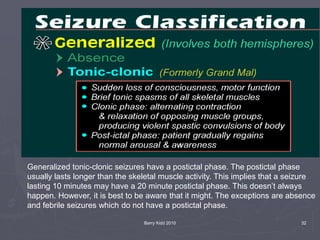 Barry Kidd 2010 32
Generalized tonic-clonic seizures have a postictal phase. The postictal phase
usually lasts longer than the skeletal muscle activity. This implies that a seizure
lasting 10 minutes may have a 20 minute postictal phase. This doesn’t always
happen. However, it is best to be aware that it might. The exceptions are absence
and febrile seizures which do not have a postictal phase.
 