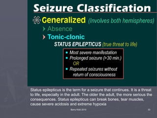 Barry Kidd 2010 33
Status epilepticus is the term for a seizure that continues. It is a threat
to life, especially in the adult. The older the adult, the more serious the
consequences. Status epilepticus can break bones, tear muscles,
cause severe acidosis and extreme hypoxia
 